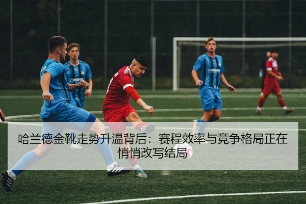 哈兰德金靴走势升温背后：赛程效率与竞争格局正在悄悄改写结局