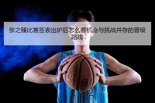 张之臻比赛签表出炉后怎么看机会与挑战并存的晋级路线